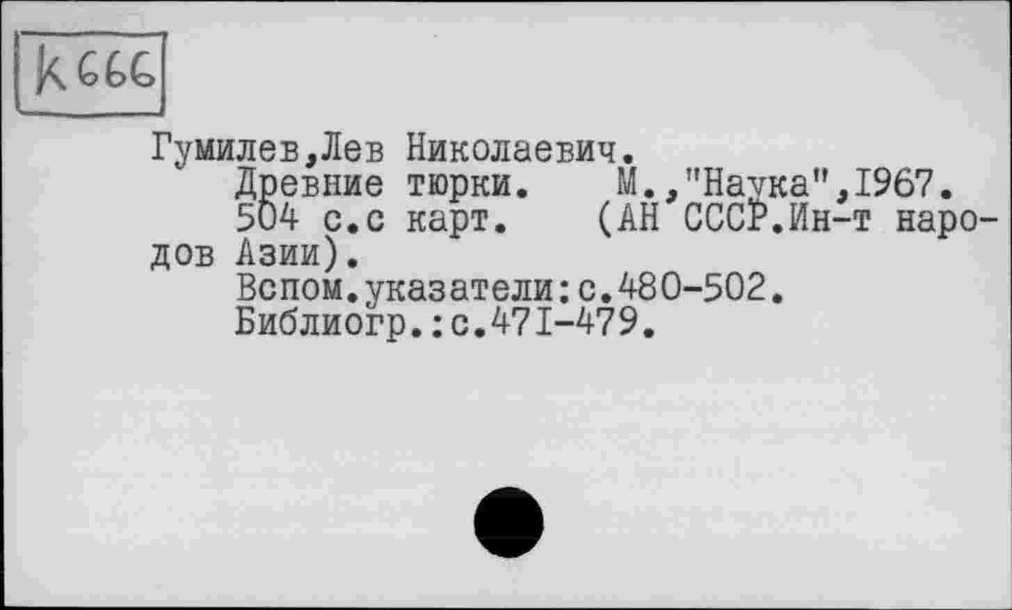 ﻿Гумилев,Лев Николаевич.
Древние тюрки.	М.,”Наука",1967.
504 с.с карт. (АН СССР.Ин-т народов Азии).
Вспом.указатели:с.480-502.
Библиогр.: с.471-479.